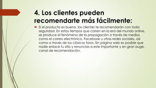 4. Los clientes pueden
recomendarte más fácilmente:
 Si el producto es bueno, los clientes te recomendarán con toda
seguridad. En estos tiempos que corren en la era del mundo online,
se produce el fenómeno de la propagación a través de medios
como el correo electrónico, Facebook u otras redes sociales, así
como a través de los clásicos foros. Sin página web es posible que
nadie enlace tu sitio y renuncias a este importante y en gran auge,
canal de recomendación.
 