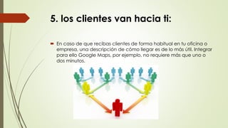 5. los clientes van hacia ti:
 En caso de que recibas clientes de forma habitual en tu oficina o
empresa, una descripción de cómo llegar es de lo más útil. Integrar
para ello Google Maps, por ejemplo, no requiere más que uno o
dos minutos.
 