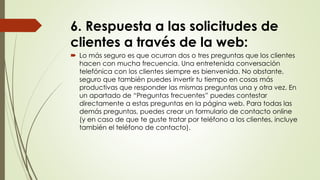 6. Respuesta a las solicitudes de
clientes a través de la web:
 Lo más seguro es que ocurran dos o tres preguntas que los clientes
hacen con mucha frecuencia. Una entretenida conversación
telefónica con los clientes siempre es bienvenida. No obstante,
seguro que también puedes invertir tu tiempo en cosas más
productivas que responder las mismas preguntas una y otra vez. En
un apartado de “Preguntas frecuentes” puedes contestar
directamente a estas preguntas en la página web. Para todas las
demás preguntas, puedes crear un formulario de contacto online
(y en caso de que te guste tratar por teléfono a los clientes, incluye
también el teléfono de contacto).
 