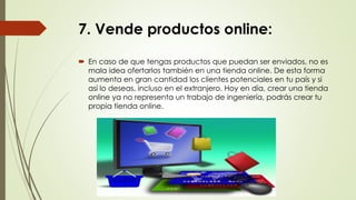 7. Vende productos online:
 En caso de que tengas productos que puedan ser enviados, no es
mala idea ofertarlos también en una tienda online. De esta forma
aumenta en gran cantidad los clientes potenciales en tu país y si
así lo deseas, incluso en el extranjero. Hoy en día, crear una tienda
online ya no representa un trabajo de ingeniería, podrás crear tu
propia tienda online.
 