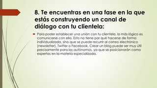 8. Te encuentras en una fase en la que
estás construyendo un canal de
diálogo con tu clientela:
 Para poder establecer una unión con tu clientela, lo más lógico es
comunicarse con ella. Esto no tiene por qué hacerse de forma
individualizada, sino que se puede recurrir al correo electrónico
(newsletter), Twitter o Facebook. Crear un blog puede ser muy útil
precisamente para los autónomos, ya que se posicionarán como
expertos en la materia especializada.
 