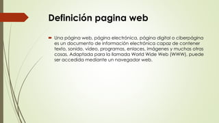 Definición pagina web
 Una página web, página electrónica, página digital o ciberpágina
es un documento de información electrónica capaz de contener
texto, sonido, vídeo, programas, enlaces, imágenes y muchas otras
cosas. Adaptada para la llamada World Wide Web (WWW), puede
ser accedida mediante un navegador web.
 