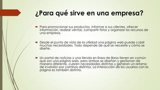 ¿Para qué sirve en una empresa?
 Para promocionar sus productos, informar a sus clientes, ofrecer
información, realizar ventas, compartir fotos y organizar los recursos de
una empresa.
 Desde el punto de vista de la utilidad una página web puede cubrir
muchas necesidades. Todo depende de qué se necesite y cómo se
diseñe.
 Un portal de noticias y una tienda en línea de libros tienen en común
que son una página web, pero ambas se diseñan y gestionan de
manera diferente, cubren necesidades distintas y generan un retorno
de inversión por caminos distintos. La interacción de los usuarios con la
página es también distinta.
 