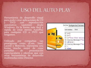 Herramienta de desarrollo visual
para poder crear aplicaciones de CD
y DVD con reproducción
automática (autorun) desde
Windows. Es la forma más fácil y
rápida de crear menús AutoPlay
para cualquier CD o DVD que
tengamos.
Utilizado por compañías tan
prestigiosas como 3Com, Intel,
Lucent y Motorola, representa una
forma mucho mejor de crear
pantallas de presentación
espectaculares y efectivas que con
otras herramientas de desarrollo
multimedia como Director.
 