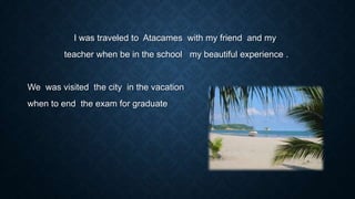 I was traveled to Atacames with my friend and my
teacher when be in the school my beautiful experience .

We was visited the city in the vacation
when to end the exam for graduate

 