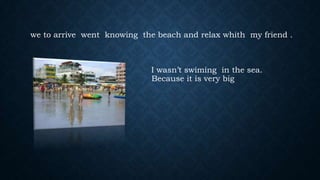 we to arrive went knowing the beach and relax whith my friend .

I wasn’t swiming in the sea.
Because it is very big

 