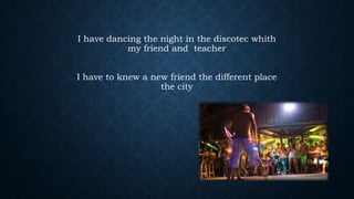 I have dancing the night in the discotec whith
my friend and teacher
I have to knew a new friend the different place
the city

 