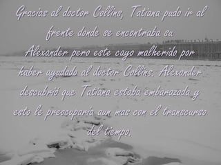 Gracias al doctor Collins, Tatiana pudo ir al frente donde se encontraba su Alexander pero este cayo malherido por haber ayudado al doctor Collins. Alexander descubrió que Tatiana estaba embarazada y esto le preocuparía aun mas con el transcurso del tiempo.