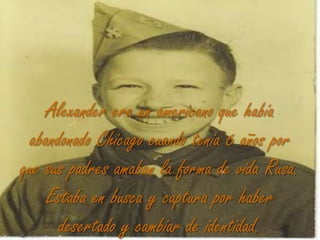 Alexander era un americano que había abandonado Chicago cuando tenia 6 años por que sus padres amaban la forma de vida Rusa. Estaba en busca y captura por haber desertado y cambiar de identidad.