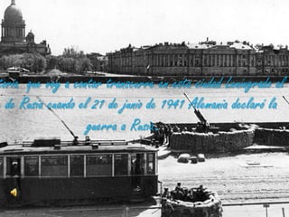 La historia  que voy a contar transcurre en esta ciudad Leningrado al noreste de Rusia cuando el 21 de junio de 1941 Alemania declaró la guerra a Rusia.