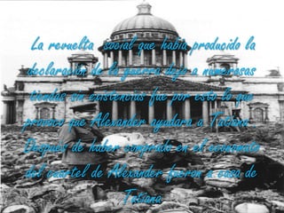 La revuelta  social que había producido la declaración de la guerra dejo a numerosas tiendas sin existencias fue por esto lo que provoco que Alexander ayudara a Tatiana . Después de haber comprado en el economato del cuartel de Alexander fueron a casa de Tatiana