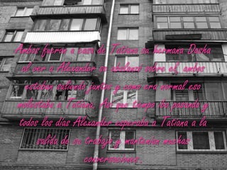Ambos fueron a casa de Tatiana su hermana Dasha al ver a Alexander se abalanzó sobre el, ambos estaban saliendo juntos y como era normal eso molestaba a Tatiana. Así que tiempo iba pasando y todos los días Alexander esperaba a Tatiana a la salida de su trabajo y mantenían muchas conversaciones.