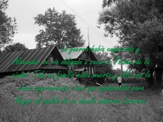 La guerra había empeorado y Alexander se vio obligado a sacar a Tatiana de la ciudad. Toda su familia había muerto y ella era la única superviviente, tuvo que apañárselas para llegar al pueblo de su abuela materna Lazarevo.