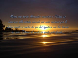 Meses mas tarde Alexander encontró a Tatiana en Lazarevo ella estaba viviendo con unas ancianas que le daban comida a cambio de que las ayudara con las tareas de casa. Tatiana al verlo se quedo petrificada .