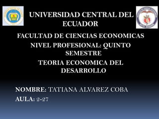 UNIVERSIDAD CENTRAL DEL
          ECUADOR
FACULTAD DE CIENCIAS ECONOMICAS
   NIVEL PROFESIONAL: QUINTO
            SEMESTRE
     TEORIA ECONOMICA DEL
           DESARROLLO

NOMBRE: TATIANA ALVAREZ COBA
AULA: 2-27
 