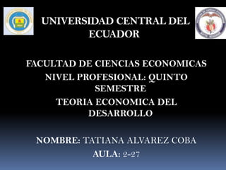 UNIVERSIDAD CENTRAL DEL
         ECUADOR

FACULTAD DE CIENCIAS ECONOMICAS
   NIVEL PROFESIONAL: QUINTO
            SEMESTRE
     TEORIA ECONOMICA DEL
           DESARROLLO

 NOMBRE: TATIANA ALVAREZ COBA
           AULA: 2-27
 