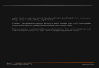 Arquiteta Urbanista com experiência profissional no Brasil, Europa, Emirados Árabes e África do Sul. Fluente em idiomas e com formação adicional em business, marketing e design de interiores.  O trabalho e a vivência no exterior durantes anos, adicionados ao interesse por viagens, história e cultura contribuíram para o alto nível de conhecimento geral e para o entendimento prático das diferenças culturais e sociais.  Profissional especializada em estudos de viabilidade e projetos de Masterplan para clientes governamentais e incorporadoras, que busca novos desafios profissionais para ampliar a área de atuação e participação no mercado brasileiro. 