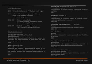 FORMAÇÃO ACADEMICA 2008	MBA em Gestão Empresarial – FGV Fundação Getulio Vargas 2006	Professional Practice and Management in ArchitectureBartlett, FacultyoftheBuiltEnvironment	UCL - UniversityCollegeLondon2001 – 2003	Diploma in Business Studies		LCCI LondonChamberofCommerceandIndustry		Diploma in Marketing & Management 1994 - 2000	Graduação em Arquitetura e Urbanismo		UFRJ (Universidade Federal do Rio de Janeiro)  EXPERIÊNCIA PROFISSIONALCIDADE JARDIM URBANISMO, Fortaleza, BrasilArquiteta Consultora	Responsável pelo desenvolvimento de Masterplans e tipologia das edificações para bairros planejados de baixa renda com áreas comercias, de serviços e lazer. 2008  	BENOY , Londres/ Abu Dhabi 				Arquiteta Coordenadora 			Responsável pela concepção e desenvolvimento de projetos em YasIsland, Abu Dhabi. em  área de 2500 hec  englobando Ferrari Theme Park, Racetrack, Shopping Center, restaurantes, hotéis, residências  e marinas. 2007VIVID ARCHITECTS, Cidade do Cabo, África Do SulArquiteta Consultora Sênior			Desenvolvimento de projetos residenciais, comerciais e estudos de viabilidade. 2007PRP ARCHITECTS, Londres, UK 		ArquitetaDesenvolvimento de Masterplans, Estudos de viabilidade, projetos residenciais e públicos, legal e executivo.2005 –2006EDWARD HILL PARTNERSHIP, Londres	2003 –2004ArquitetaDesenvolvimento de projetos residencias de reformas e extensao. 2003 –2004GRA ARCHITECTS, Londres 				ArquitetaDesenvolvimento de projetos executivos e aprovação legal de edifícios de uso misto.2004AZEVEDO & GHIGONETTO ARQUITETURA – RJ 	Arquiteta SóciaDesenvolvimento de projetos residenciais, comerciais e acompanhamento de obra, assim como intervenções urbanas.2000 - 2001ALEXANDRE MAGNO ARQUITETURA, RJ 	Arquiteta Gerente de ProjetosDesenvolvimento de projeto projetos residenciais, comerciais  e acompanhamento de obra. 2001 –2003