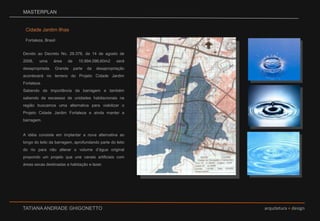 MASTERPLANCidade Jardim IlhasFortaleza, BrasilDevido ao Decreto No. 29.378, de 14 de agosto de 2008, uma área de 10.994.096,60m2 será desapropriada. Grande parte da desapropriação acontecerá no terreno do Projeto Cidade Jardim Fortaleza. Sabendo da importância da barragem e também sabendo da escassez de unidades habitacionais na região buscamos uma alternativa para viabilizar o Projeto Cidade Jardim Fortaleza e ainda manter a barragem.  A idéia consiste em implantar a nova alternativa ao longo do leito da barragem, aprofundando parte do leito do rio para não alterar o volume d’água original propondo um projeto que une canais artificiais com áreas secas destinadas a habitação e lazer.