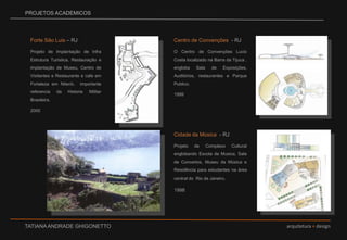 PROJETOS ACADEMICOSCentro de Convenções  - RJO Centro de Convenções Lucio Costa localizado na Barra da Tijuca , engloba Sala de Exposições,  Auditórios, restaurantes e Parque Publico. 1999 Forte São Luis – RJProjeto de Implantação de Infra Estrutura Turística, Restauração e implantação de Museu, Centro de Visitantes e Restaurante e cafe em Fortaleza em Niterói,  importante referencia da Historia Militar Brasileira. 2000vCidade da Música  - RJProjeto de Complexo Cultural englobando Escola de Musica, Sala de Concertos, Museu da Música e Residência para estudantes na área central do  Rio de Janeiro.1998v