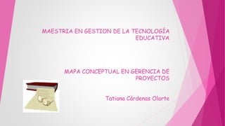 MAESTRIA EN GESTION DE LA TECNOLOGÍA
EDUCATIVA
MAPA CONCEPTUAL EN GERENCIA DE
PROYECTOS
Tatiana Cárdenas Olarte
 