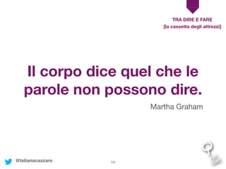 14
Il corpo dice quel che le
parole non possono dire.
Martha Graham
TRA DIRE E FARE
[la cassetta degli attrezzi]
@tatianacazzaro
 