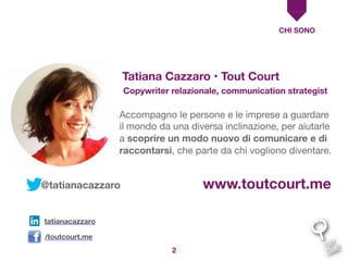 CHI SONO
Accompagno le persone e le imprese a guardare
il mondo da una diversa inclinazione, per aiutarle
a scoprire un modo nuovo di comunicare e di
raccontarsi, che parte da chi vogliono diventare.
Tatiana Cazzaro • Tout Court
Copywriter relazionale, communication strategist
2
www.toutcourt.me
tatianacazzaro
/toutcourt.me
@tatianacazzaro
 