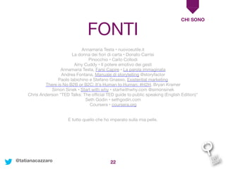 22
CHI SONO
@tatianacazzaro
Annamaria Testa • nuovoeutile.it

La donna dei ﬁori di carta • Donato Carrisi

Pinocchio • Carlo Collodi

Amy Cuddy • Il potere emotivo dei gesti

Annamaria Testa, Farsi Capire • La parola immaginata

Andrea Fontana, Manuale di storytelling @storyfactor

Paolo Iabichino e Stefano Gnasso, Existential marketing

There is No B2B or B2C: It's Human to Human: #H2H, Bryan Kramer

Simon Sinek • Start with why • startwithwhy.com @simonsinek

Chris Anderson "TED Talks: The oﬃcial TED guide to public speaking (English Edition)" 

Seth Godin • sethgodin.com

Coursera • coursera.org

E tutto quello che ho imparato sulla mia pelle.
FONTI
 