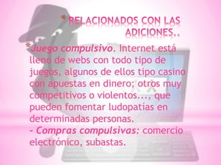 *

*Juego compulsivo. Internet está
lleno de webs con todo tipo de
juegos, algunos de ellos tipo casino
con apuestas en dinero; otros muy
competitivos o violentos..., que
pueden fomentar ludopatías en
determinadas personas.
- Compras compulsivas: comercio
electrónico, subastas.
 
