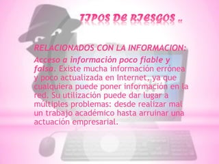 RELACIONADOS CON LA INFORMACION:
Acceso a información poco fiable y
falsa. Existe mucha información errónea
y poco actualizada en Internet, ya que
cualquiera puede poner información en la
red. Su utilización puede dar lugar a
múltiples problemas: desde realizar mal
un trabajo académico hasta arruinar una
actuación empresarial.
 