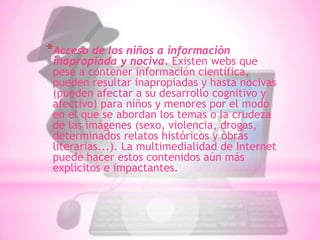 *Acceso de los niños a información
 inapropiada y nociva. Existen webs que
 pese a contener información científica,
 pueden resultar inapropiadas y hasta nocivas
 (pueden afectar a su desarrollo cognitivo y
 afectivo) para niños y menores por el modo
 en el que se abordan los temas o la crudeza
 de las imágenes (sexo, violencia, drogas,
 determinados relatos históricos y obras
 literarias...). La multimedialidad de Internet
 puede hacer estos contenidos aún más
 explícitos e impactantes.
 
