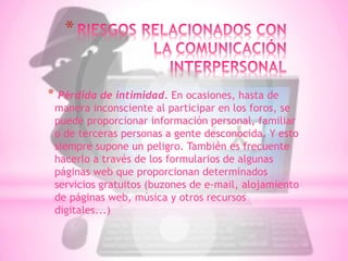 *


* Pérdida de intimidad. En ocasiones, hasta de
 manera inconsciente al participar en los foros, se
 puede proporcionar información personal, familiar
 o de terceras personas a gente desconocida. Y esto
 siempre supone un peligro. También es frecuente
 hacerlo a través de los formularios de algunas
 páginas web que proporcionan determinados
 servicios gratuitos (buzones de e-mail, alojamiento
 de páginas web, música y otros recursos
 digitales...)
 
