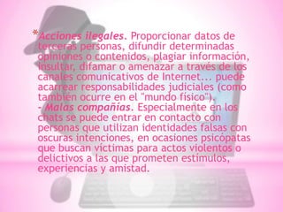 *Acciones ilegales. Proporcionar datos de
 terceras personas, difundir determinadas
 opiniones o contenidos, plagiar información,
 insultar, difamar o amenazar a través de los
 canales comunicativos de Internet... puede
 acarrear responsabilidades judiciales (como
 también ocurre en el "mundo físico").
 - Malas compañías. Especialmente en los
 chats se puede entrar en contacto con
 personas que utilizan identidades falsas con
 oscuras intenciones, en ocasiones psicópatas
 que buscan víctimas para actos violentos o
 delictivos a las que prometen estímulos,
 experiencias y amistad.
 