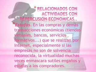 *

*Estafas. En las compras y demás
transacciones económicas (tiendas
virtuales, bancos, servicios
formativos...) que se realizan por
Internet, especialmente si las
empresas no son de solvencia
reconocida, la virtualidad muchas
veces enmascara sutiles engaños y
estafas a los compradores.
 