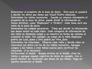 ¿Qué pasos tiene el proceso de diseño de
     una BD?
Determinar el propósito de la base de datos Este paso le ayudará
a decidir los datos que desea que Visual FoxPro almacene.
Determinar las tablas necesarias Cuando ya conozca claramente el
propósito de la base de datos, puede dividir la información en
temas distintos, como "Employees" u "Orders". Cada tema será una
tabla de la base de datos.
Determinar los campos necesarios Tiene que decidir la información
que desea incluir en cada tabla. Cada categoría de información de
una tabla se denomina campo y se muestra en forma de columna al
examinar la tabla. Por ejemplo, un campo de la tabla Employee
podría ser Last_name y otro podría ser Hire_date.
Determinar las relaciones Observe cada tabla y decida cómo se
relacionan sus datos con los de las tablas restantes. Agregue
campos a las tablas o cree tablas nuevas para clarificar las
relaciones, si es necesario.
Perfeccionar el diseño Busque errores en el diseño. Cree las
tablas y agregue algunos registros de datos de ejemplo. Vea si
puede obtener los resultados que desea de sus tablas. Haga los
ajustes necesarios al diseño.
 