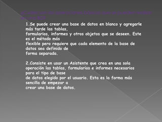 ¿Cuáles son las operaciones básicas que se pueden realizar
en una BD?
  1.Se puede crear una base de datos en blanco y agregarle
  más tarde las tablas,
  formularios, informes y otros objetos que se deseen. Este
  es el método más
  flexible pero requiere que cada elemento de la base de
  datos sea definido de
  forma separada.

  2.Consiste en usar un Asistente que crea en una sola
  operación las tablas, formularios e informes necesarios
  para el tipo de base
  de datos elegido por el usuario. Esta es la forma más
  sencilla de empezar a
  crear una base de datos.
 