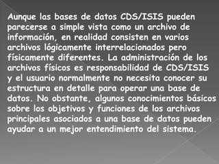 Aunque las bases de datos CDS/ISIS pueden
parecerse a simple vista como un archivo de
información, en realidad consisten en varios
archivos lógicamente interrelacionados pero
físicamente diferentes. La administración de los
archivos físicos es responsabilidad de CDS/ISIS
y el usuario normalmente no necesita conocer su
estructura en detalle para operar una base de
datos. No obstante, algunos conocimientos básicos
sobre los objetivos y funciones de los archivos
principales asociados a una base de datos pueden
ayudar a un mejor entendimiento del sistema.
 