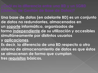¿Cuál es la diferencia entre una BD y un SGBD
(Sistema de Gestión de Base de Datos)?
Una base de datos (en adelante BD) es un conjunto
de datos no redundantes, almacenados en
un soporte informático, organizados de
forma independiente de su utilización y accesibles
simultáneamente por distintos usuarios
y aplicaciones.
Es decir, la diferencia de una BD respecto a otro
sistema de almacenamiento de datos es que éstos
se almacenan de forma que cumplan
tres requisitos básicos.
 
