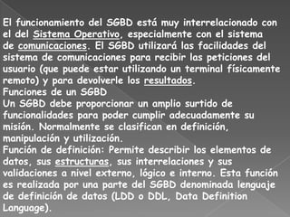El funcionamiento del SGBD está muy interrelacionado con
el del Sistema Operativo, especialmente con el sistema
de comunicaciones. El SGBD utilizará las facilidades del
sistema de comunicaciones para recibir las peticiones del
usuario (que puede estar utilizando un terminal físicamente
remoto) y para devolverle los resultados.
Funciones de un SGBD
Un SGBD debe proporcionar un amplio surtido de
funcionalidades para poder cumplir adecuadamente su
misión. Normalmente se clasifican en definición,
manipulación y utilización.
Función de definición: Permite describir los elementos de
datos, sus estructuras, sus interrelaciones y sus
validaciones a nivel externo, lógico e interno. Esta función
es realizada por una parte del SGBD denominada lenguaje
de definición de datos (LDD o DDL, Data Definition
Language).
 