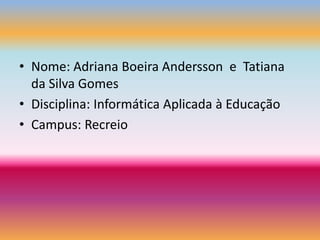 Nome: Adriana BoeiraAndersson  e  Tatiana da Silva GomesDisciplina: Informática Aplicada à EducaçãoCampus: Recreio