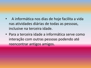    A informática nos dias de hoje facilita a vida nas atividades diárias de todas as pessoas, inclusive na terceira idade.Para a terceira idade a informática serve como interação com outras pessoas podendo até reencontrar antigos amigos.   