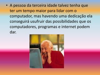 A pessoa da terceira idade talvez tenha que ter um tempo maior para lidar com o computador, mas havendo uma dedicação ela conseguirá usufruir das possibilidades que os computadores, programas e internet podem dar.