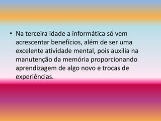 Na terceira idade a informática só vem acrescentar benefícios, além de ser uma excelente atividade mental, pois auxilia na manutenção da memória proporcionando aprendizagem de algo novo e trocas de experiências.