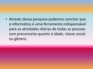Através dessa pesquisa podemos concluir que a informática é uma ferramenta indispensável para as atividades diárias de todas as pessoas sem preconceito quanto à idade, classe social ou gênero.