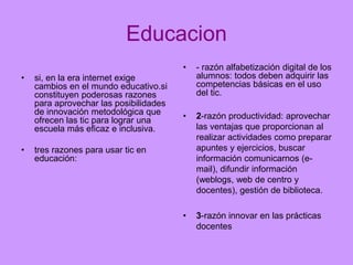 Educacion
•
•

•

si, en la era internet exige
cambios en el mundo educativo.si
constituyen poderosas razones
para aprovechar las posibilidades
de innovación metodológica que
ofrecen las tic para lograr una
escuela más eficaz e inclusiva.

- razón alfabetización digital de los
alumnos: todos deben adquirir las
competencias básicas en el uso
del tic.

•

2-razón productividad: aprovechar
las ventajas que proporcionan al
realizar actividades como preparar
apuntes y ejercicios, buscar
información comunicarnos (email), difundir información
(weblogs, web de centro y
docentes), gestión de biblioteca.

•

3-razón innovar en las prácticas
docentes

tres razones para usar tic en
educación:

 