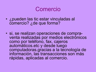 Comercio
• ¿pueden las tic estar vinculadas al
comercio? ¿de que forma?
• si, se realizan operaciones de compraventa realizadas por medios electrónicos
como por teléfono, fax, cajeros
automáticos.etc y desde luego
computadoras.gracias a la tecnología de
información, las transacciones son más
rápidas, aplicadas al comercio.

 