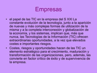 Empresas
• el papel de las TIC en la empresa del S XXI La
constante evolución de la tecnología, junto a la aparición
de nuevas y más complejas formas de utilización de la
misma y a la completa interconexión y globalización de
la economía, y los sistemas, implican que, más que
nunca, las Tecnologías de la Información (TIC) ofrecen
extraordinarias oportunidades, a la vez que elevados
costes e importantes riesgos.
• Costes, riesgos y oportunidades hacen de las TIC un
elemento estratégico para el crecimiento, maduración y
transformación de las organizaciones, pero, además, las
convierte en factor crítico de éxito y de supervivencia de
la empresa.

 