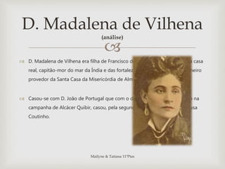 
 D. Madalena de Vilhena era filha de Francisco de Sousa Tavares, fidalgo da casa
real, capitão-mor do mar da Índia e das fortalezas de Cananor e Diu e primeiro
provedor da Santa Casa da Misericórdia de Almada, em 1555.
 Casou-se com D. João de Portugal que com o desaparecimento do marido na
campanha de Alcácer Quibir, casou, pela segunda vez, com Manuel de Sousa
Coutinho.
D. Madalena de Vilhena
(análise)
Mailyne & Tatiana 11ºPtas
 