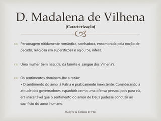 
 Personagem nitidamente romântica, sonhadora, ensombrada pela noção de
pecado, religiosa em superstições e agouros, infeliz.
 Uma mulher bem nascida, da família e sangue dos Vilhena’s.
 Os sentimentos dominam-lhe a razão:
• O sentimento do amor à Pátria é praticamente inexistente. Considerando a
atitude dos governadores espanhóis como uma ofensa pessoal pois para ela,
era inaceitável que o sentimento do amor de Deus pudesse conduzir ao
sacrifício do amor humano.
D. Madalena de Vilhena
(Caracterização)
Mailyne & Tatiana 11ºPtas
 