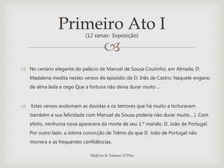 
 No cenário elegante do palácio de Manuel de Sousa Coutinho, em Almada, D.
Madalena medita nestes versos do episódio de D. Inês de Castro: Naquele engano
de alma Ieda e cego Que a fortuna não deixa durar muito ...
 Estes versos avolumam as dúvidas e os temores que há muito a torturavam
(também a sua felicidade com Manuel de Sousa poderia não durar muito... ). Com
efeito, nenhuma nova aparecera da morte de seu 1.º marido, D. João de Portugal.
Por outro lado, a íntima convicção de Telmo da que D. João de Portugal não
morrera e as frequentes confidências.
Primeiro Ato I(12 cenas- Exposição)
Mailyne & Tatiana 11ºPtas
 